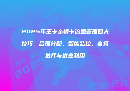 2025年王卡亲情卡流量管理四大技巧：合理分配、智能监控、套餐选择与优惠利用