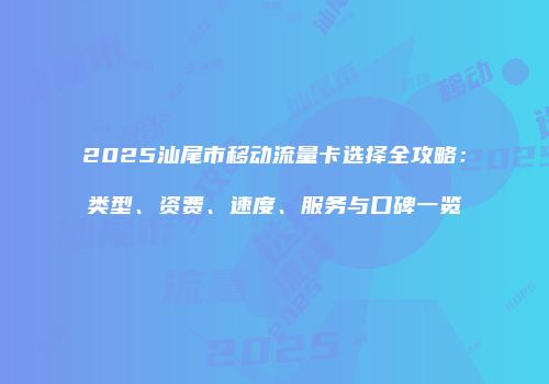 2025汕尾市移动流量卡选择全攻略：类型、资费、速度、服务与口碑一览