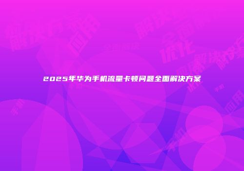 2025年华为手机流量卡顿问题全面解决方案