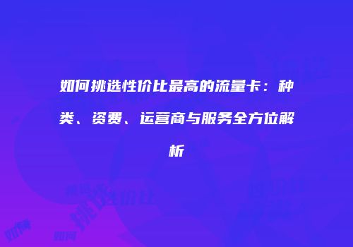 如何挑选性价比最高的流量卡:种类、资费、运营商与服务全方位解析