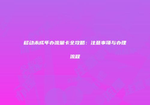 移动未成年办流量卡全攻略：注意事项与办理流程