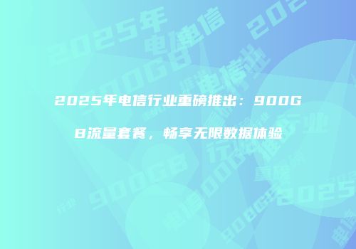 2025年电信行业重磅推出：900GB流量套餐，畅享无限数据体验