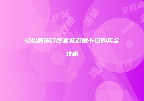 轻松解锁叮咚套餐流量卡包购买全攻略
