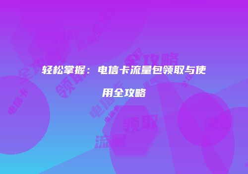 轻松掌握:电信卡流量包领取与使用全攻略