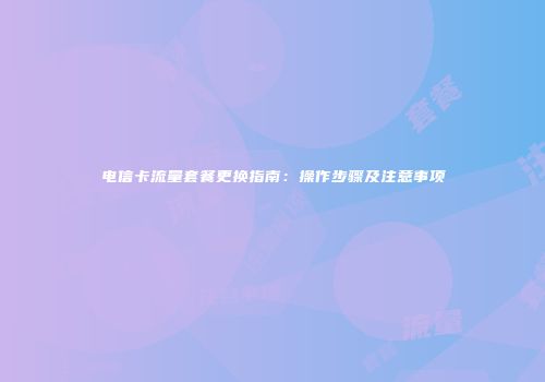 电信卡流量套餐更换指南：操作步骤及注意事项