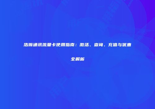 浩瀚通讯流量卡使用指南:激活、查询、充值与优惠全解析