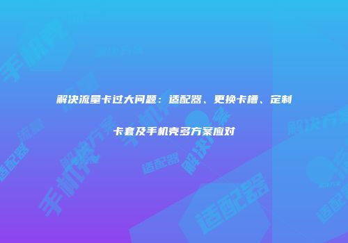 解决流量卡过大问题：适配器、更换卡槽、定制卡套及手机壳多方案应对
