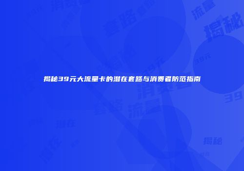 揭秘39元大流量卡的潜在套路与消费者防范指南