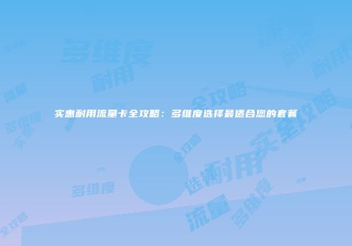 实惠耐用流量卡全攻略：多维度选择最适合您的套餐
