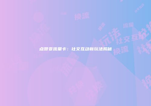 点赞变流量卡：社交互动新玩法揭秘