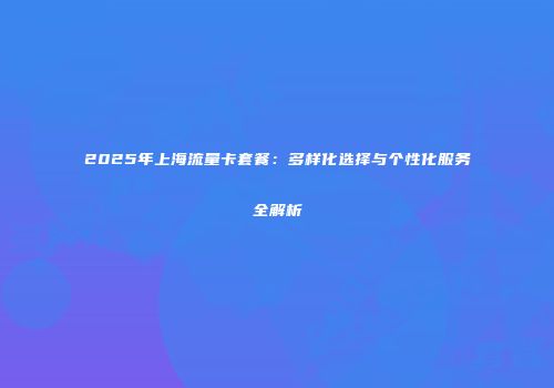 2025年上海流量卡套餐:多样化选择与个性化服务全解析