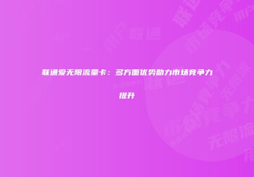联通爱无限流量卡：多方面优势助力市场竞争力提升