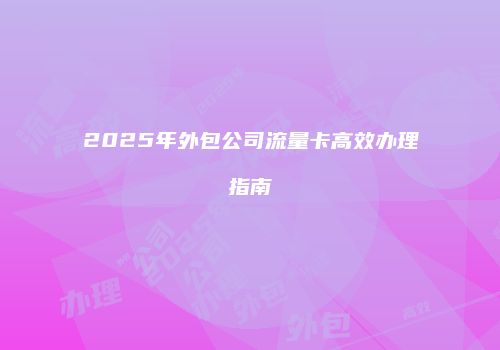 2025年外包公司流量卡高效办理指南