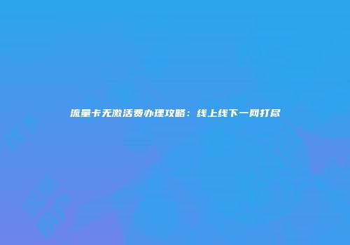 流量卡无激活费办理攻略：线上线下一网打尽