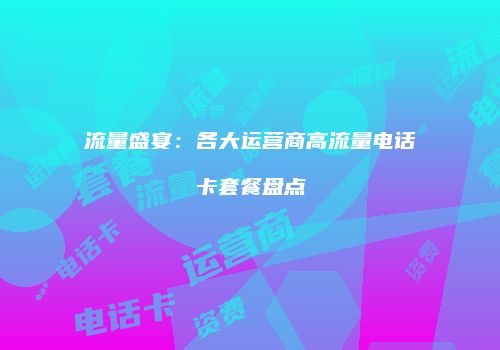流量盛宴:各大运营商高流量电话卡套餐盘点