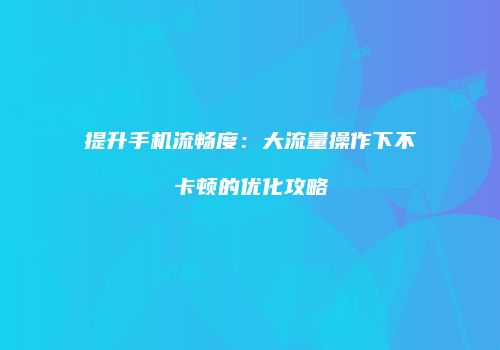 提升手机流畅度：大流量操作下不卡顿的优化攻略