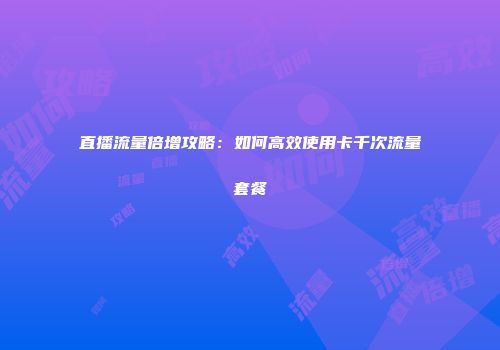 直播流量倍增攻略:如何高效使用卡千次流量套餐