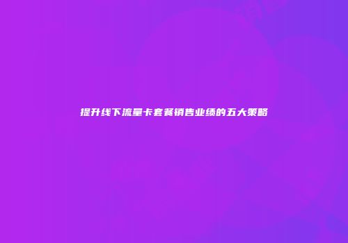 提升线下流量卡套餐销售业绩的五大策略