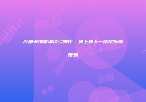 流量卡销售渠道多样化：线上线下一体化拓展市场