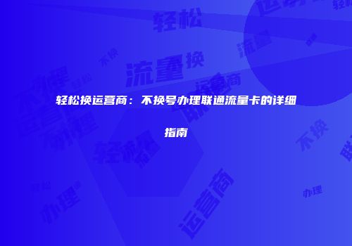 轻松换运营商:不换号办理联通流量卡的详细指南