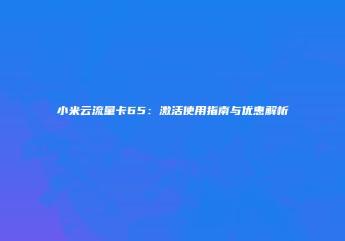 小米云流量卡65：激活使用指南与优惠解析