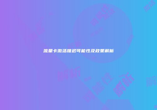 流量卡激活推迟可能性及政策解析