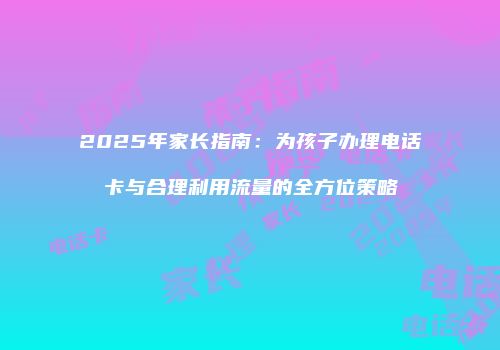 2025年家长指南：为孩子办理电话卡与合理利用流量的全方位策略