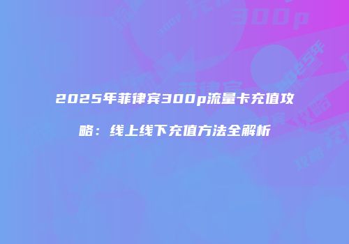 2025年菲律宾300p流量卡充值攻略：线上线下充值方法全解析