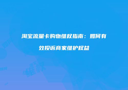 淘宝流量卡购物维权指南:如何有效投诉商家维护权益
