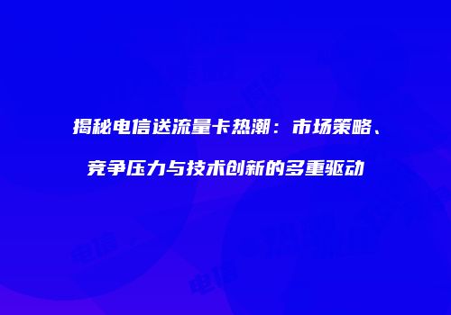 揭秘电信送流量卡热潮：市场策略、竞争压力与技术创新的多重驱动