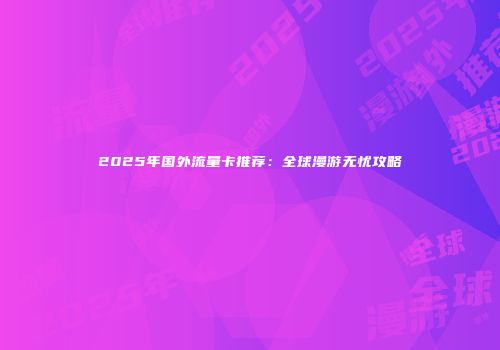 2025年国外流量卡推荐：全球漫游无忧攻略