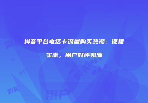 抖音平台电话卡流量购买热潮：便捷实惠，用户好评如潮
