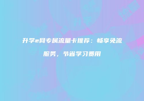 升学e网专属流量卡推荐：畅享免流服务，节省学习费用