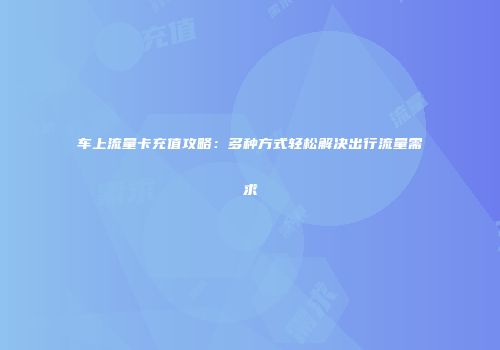 车上流量卡充值攻略：多种方式轻松解决出行流量需求