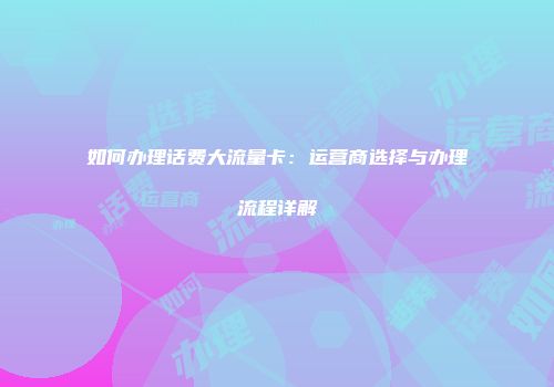 如何办理话费大流量卡：运营商选择与办理流程详解