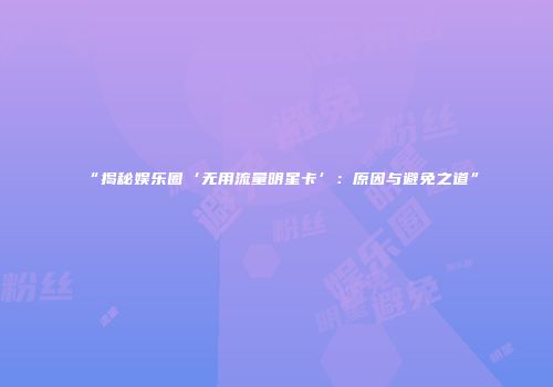 “揭秘娱乐圈‘无用流量明星卡’：原因与避免之道”