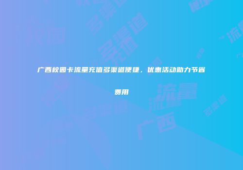 广西校园卡流量充值多渠道便捷,优惠活动助力节省费用