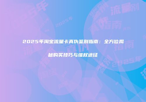 2025年淘宝流量卡真伪鉴别指南：全方位揭秘购买技巧与维权途径