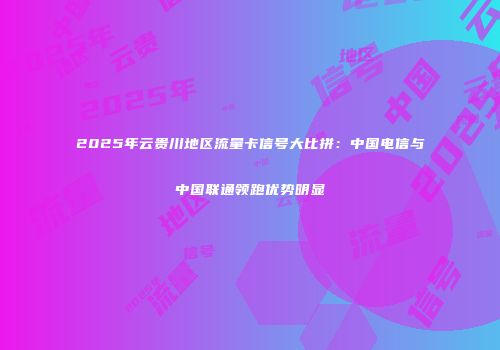 2025年云贵川地区流量卡信号大比拼:中国电信与中国联通领跑优势明显