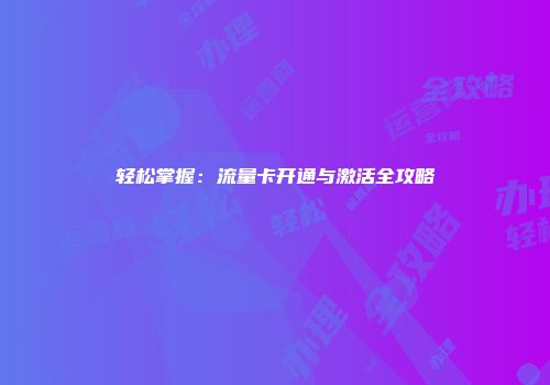 轻松掌握:流量卡开通与激活全攻略