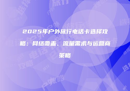 2025年户外旅行电话卡选择攻略：网络覆盖、流量需求与运营商策略