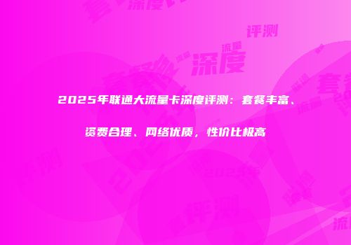 2025年联通大流量卡深度评测：套餐丰富、资费合理、网络优质，性价比极高