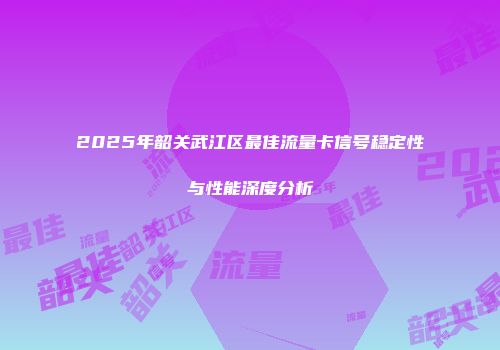 2025年韶关武江区最佳流量卡信号稳定性与性能深度分析