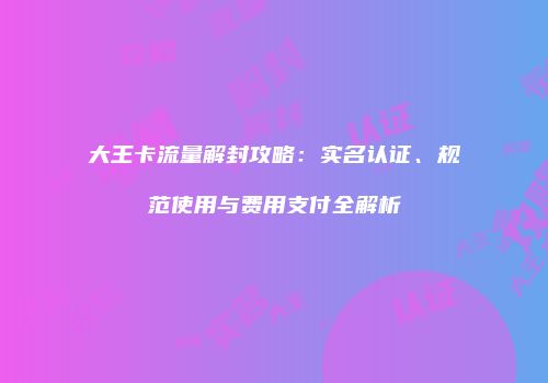 大王卡流量解封攻略：实名认证、规范使用与费用支付全解析