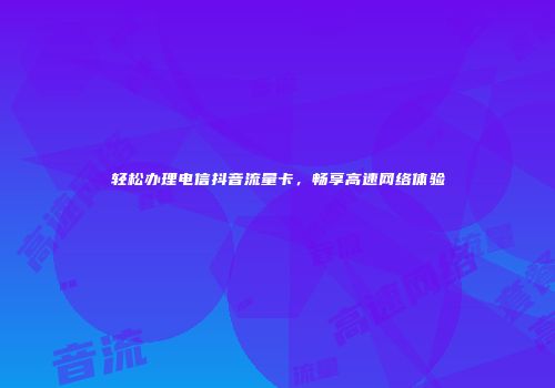 轻松办理电信抖音流量卡，畅享高速网络体验