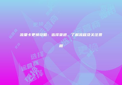 流量卡更换攻略：选择渠道、了解流程及关注费用