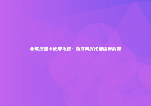 物联流量卡使用攻略:物联网时代通信新利器