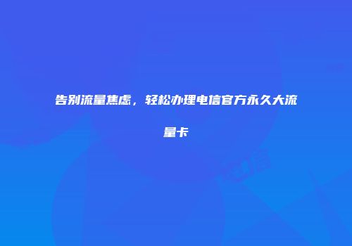 告别流量焦虑，轻松办理电信官方永久大流量卡