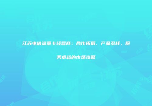 江苏电信流量卡经营商:合作拓展、产品多样、服务卓越的市场攻略