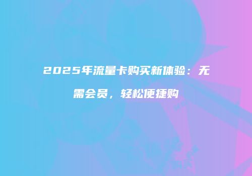 2025年流量卡购买新体验：无需会员，轻松便捷购